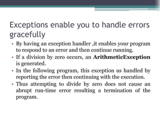 Exceptions enable you to handle errors
gracefully
• By having an exception handler ,it enables your program
to respond to an error and then continue running.
• If a division by zero occurs, an ArithmeticException
is generated.
• In the following program, this exception us handled by
reporting the error then continuing with the execution.
• Thus attempting to divide by zero does not cause an
abrupt run-time error resulting a termination of the
program.
 