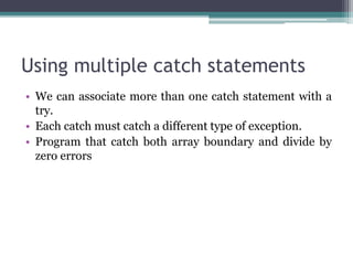 Using multiple catch statements
• We can associate more than one catch statement with a
try.
• Each catch must catch a different type of exception.
• Program that catch both array boundary and divide by
zero errors
 