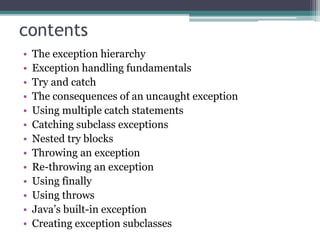 contents
• The exception hierarchy
• Exception handling fundamentals
• Try and catch
• The consequences of an uncaught exception
• Using multiple catch statements
• Catching subclass exceptions
• Nested try blocks
• Throwing an exception
• Re-throwing an exception
• Using finally
• Using throws
• Java’s built-in exception
• Creating exception subclasses
 
