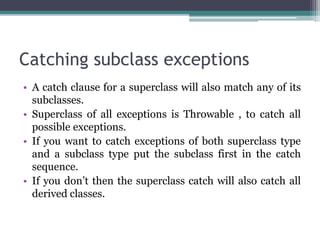Catching subclass exceptions
• A catch clause for a superclass will also match any of its
subclasses.
• Superclass of all exceptions is Throwable , to catch all
possible exceptions.
• If you want to catch exceptions of both superclass type
and a subclass type put the subclass first in the catch
sequence.
• If you don’t then the superclass catch will also catch all
derived classes.
 