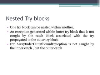 Nested Try blocks
• One try block can be nested within another.
• An exception generated within inner try block that is not
caught by the catch block associated with the try
propagated to the outer try block
• Ex: ArrayIndecOutOfBoundException is not caught by
the inner catch , but the outer catch
 