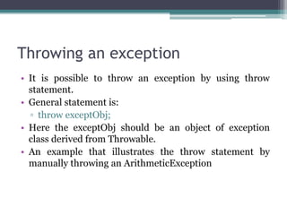 Throwing an exception
• It is possible to throw an exception by using throw
statement.
• General statement is:
▫ throw exceptObj;
• Here the exceptObj should be an object of exception
class derived from Throwable.
• An example that illustrates the throw statement by
manually throwing an ArithmeticException
 