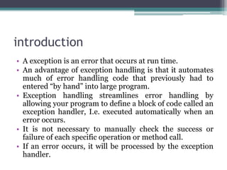 introduction
• A exception is an error that occurs at run time.
• An advantage of exception handling is that it automates
much of error handling code that previously had to
entered “by hand” into large program.
• Exception handling streamlines error handling by
allowing your program to define a block of code called an
exception handler, I.e. executed automatically when an
error occurs.
• It is not necessary to manually check the success or
failure of each specific operation or method call.
• If an error occurs, it will be processed by the exception
handler.
 