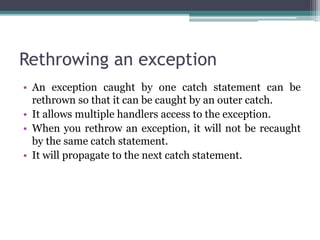 Rethrowing an exception
• An exception caught by one catch statement can be
rethrown so that it can be caught by an outer catch.
• It allows multiple handlers access to the exception.
• When you rethrow an exception, it will not be recaught
by the same catch statement.
• It will propagate to the next catch statement.
 