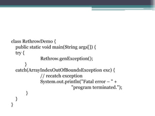 class RethrowDemo {
public static void main(String args[]) {
try {
Rethrow.genException();
}
catch(ArrayIndexOutOfBoundsException exc) {
// recatch exception
System.out.println("Fatal error – " +
"program terminated.");
}
}
}
 