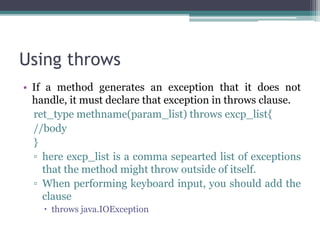Using throws
• If a method generates an exception that it does not
handle, it must declare that exception in throws clause.
ret_type methname(param_list) throws excp_list{
//body
}
▫ here excp_list is a comma sepearted list of exceptions
that the method might throw outside of itself.
▫ When performing keyboard input, you should add the
clause
 throws java.IOException
 
