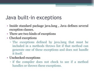 Java built-in exceptions
• Inside standard package java.lang , Java defines several
exception classes.
• There are two kinds of exceptions
• Checked exceptions
▫ The exceptions defined by java.lang that must be
included in a methods throws list if that method can
generate one of these exceptions and does not handle
it itself.
• Unchecked exceptions
▫ if the compiler does not check to see if a method
handles or throws these exceptions.
 