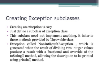 Creating Exception subclasses
• Creating an exception is easy
• Just define a subclass of exception class.
• This subclass need not implement anything, it inherits
those methods provided by Throwable class.
• Exception called NonIntResultException , which is
generated when the result of dividing two integer values
produce a result with a fractional and override of the
toString() method, allowing the description to be printed
using println() method.
 