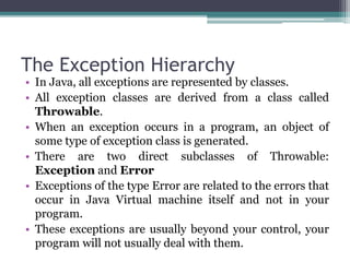 The Exception Hierarchy
• In Java, all exceptions are represented by classes.
• All exception classes are derived from a class called
Throwable.
• When an exception occurs in a program, an object of
some type of exception class is generated.
• There are two direct subclasses of Throwable:
Exception and Error
• Exceptions of the type Error are related to the errors that
occur in Java Virtual machine itself and not in your
program.
• These exceptions are usually beyond your control, your
program will not usually deal with them.
 