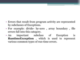 • Errors that result from program activity are represented
by subclasses of Exceptions.
• For example: divide- by-zero , array boundary , file
errors fall into this category.
• An important subclass of Exception is
RuntimeException , which is used to represent
various common types of run-time errors.
 