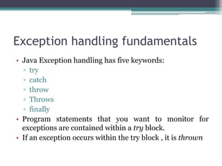 Exception handling fundamentals
• Java Exception handling has five keywords:
▫ try
▫ catch
▫ throw
▫ Throws
▫ finally
• Program statements that you want to monitor for
exceptions are contained within a try block.
• If an exception occurs within the try block , it is thrown
 