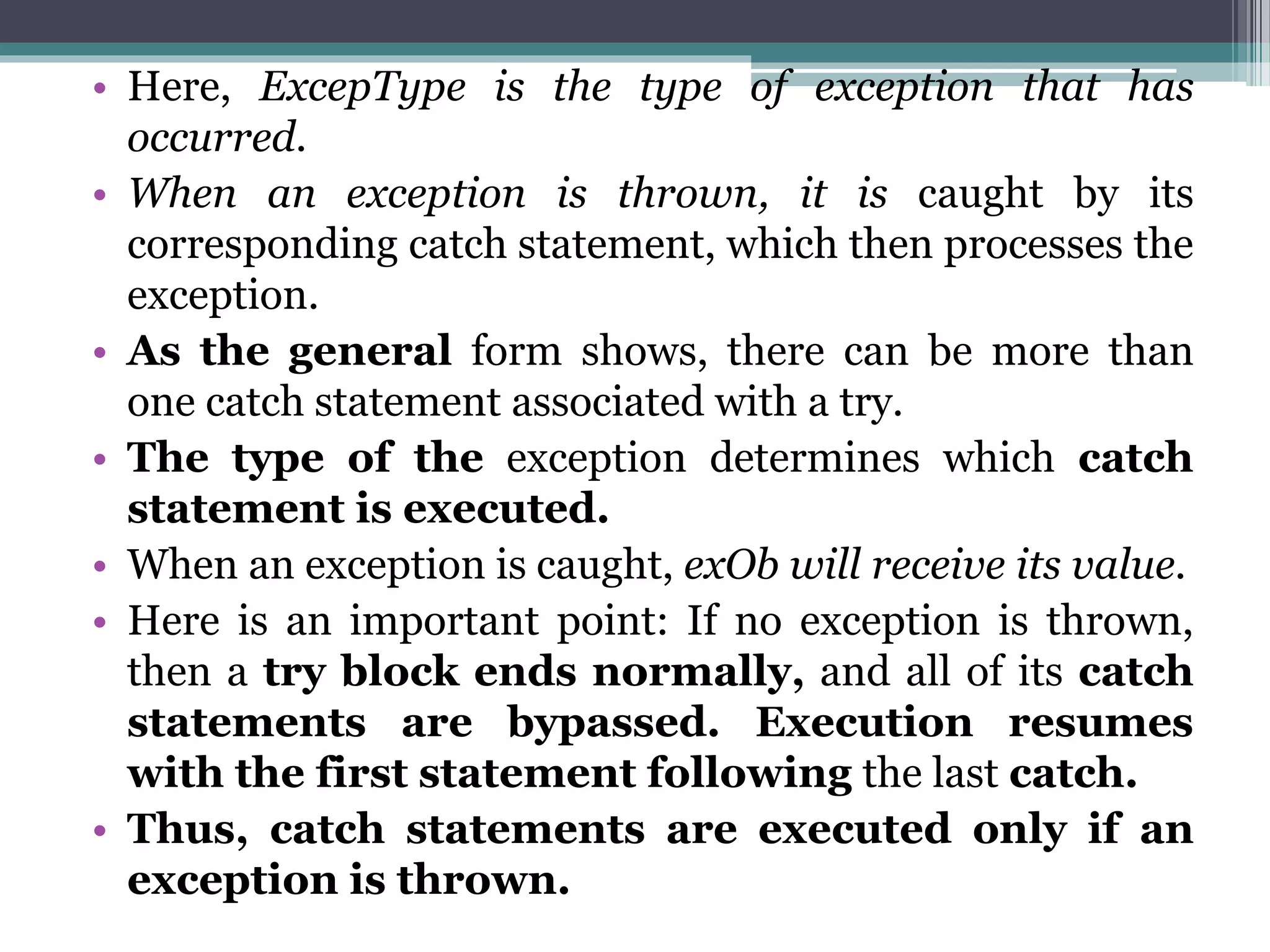 • Here, ExcepType is the type of exception that has
occurred.
• When an exception is thrown, it is caught by its
corresponding catch statement, which then processes the
exception.
• As the general form shows, there can be more than
one catch statement associated with a try.
• The type of the exception determines which catch
statement is executed.
• When an exception is caught, exOb will receive its value.
• Here is an important point: If no exception is thrown,
then a try block ends normally, and all of its catch
statements are bypassed. Execution resumes
with the first statement following the last catch.
• Thus, catch statements are executed only if an
exception is thrown.
 