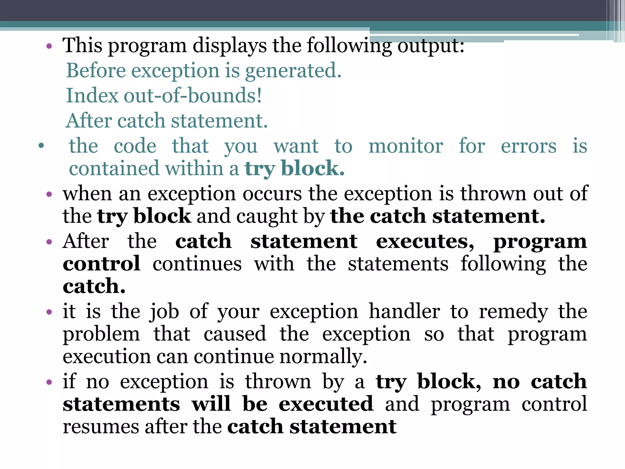 • This program displays the following output:
Before exception is generated.
Index out-of-bounds!
After catch statement.
• the code that you want to monitor for errors is
contained within a try block.
• when an exception occurs the exception is thrown out of
the try block and caught by the catch statement.
• After the catch statement executes, program
control continues with the statements following the
catch.
• it is the job of your exception handler to remedy the
problem that caused the exception so that program
execution can continue normally.
• if no exception is thrown by a try block, no catch
statements will be executed and program control
resumes after the catch statement
 
