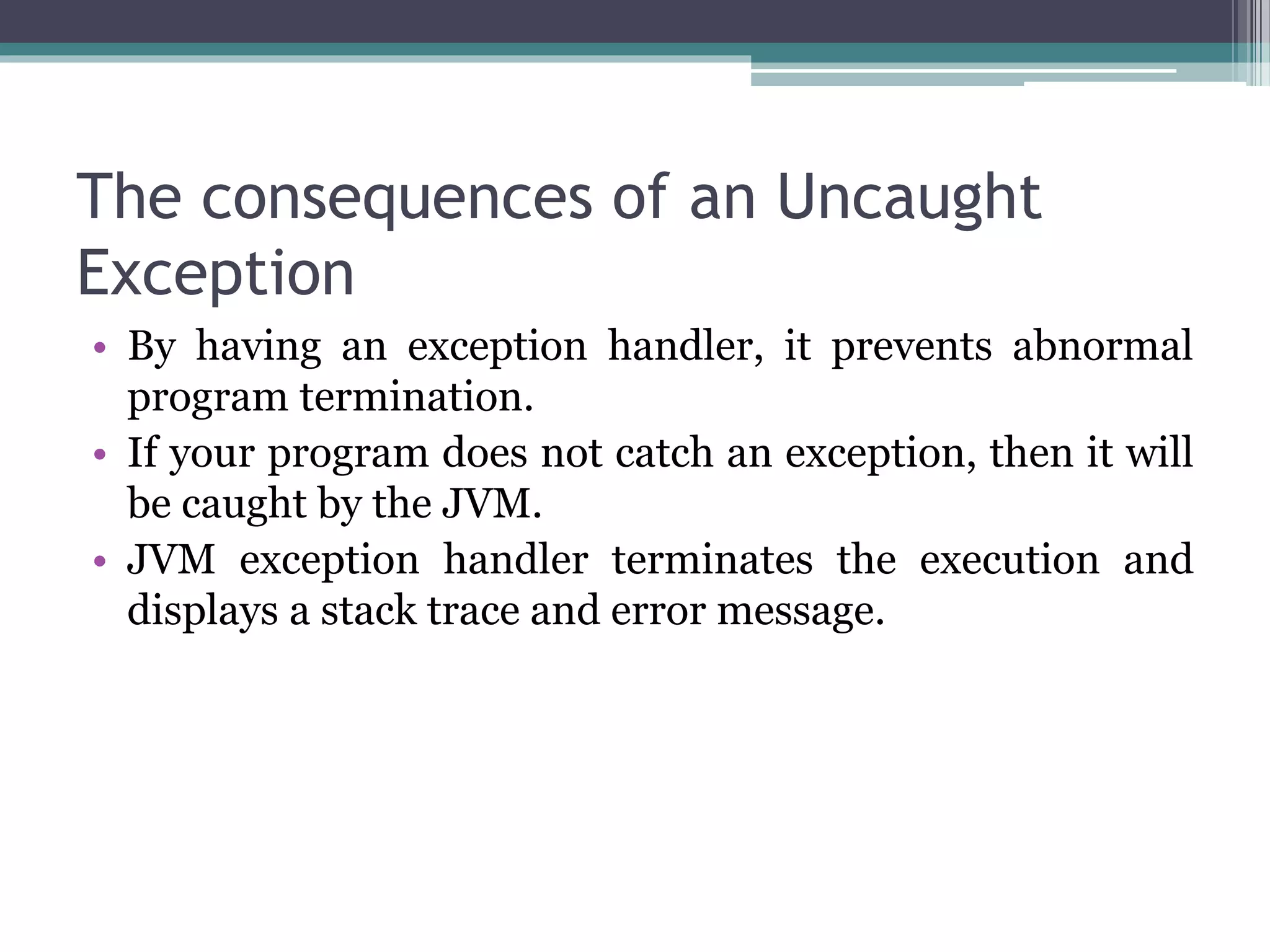 The consequences of an Uncaught
Exception
• By having an exception handler, it prevents abnormal
program termination.
• If your program does not catch an exception, then it will
be caught by the JVM.
• JVM exception handler terminates the execution and
displays a stack trace and error message.
 