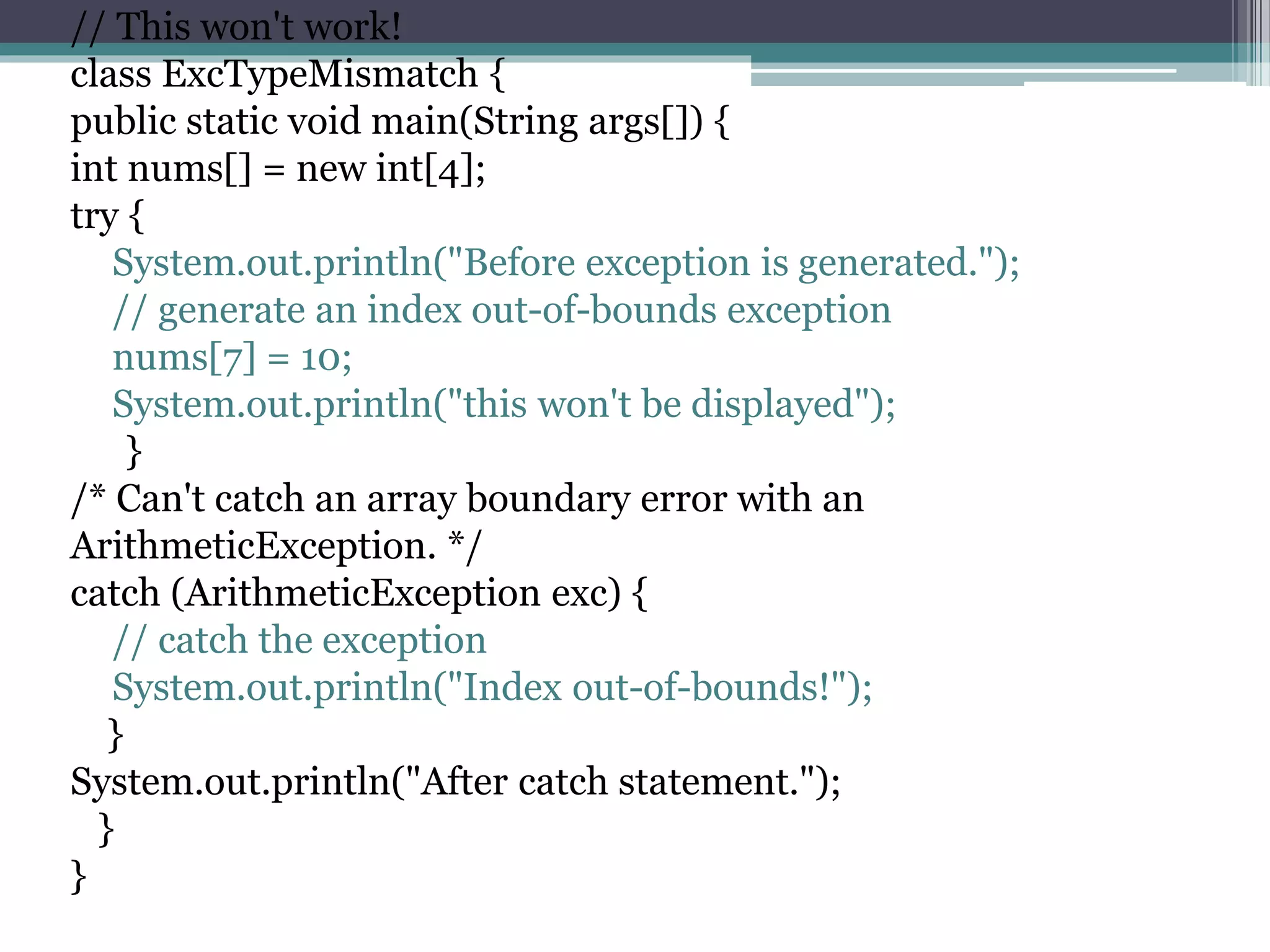 // This won't work!
class ExcTypeMismatch {
public static void main(String args[]) {
int nums[] = new int[4];
try {
System.out.println("Before exception is generated.");
// generate an index out-of-bounds exception
nums[7] = 10;
System.out.println("this won't be displayed");
}
/* Can't catch an array boundary error with an
ArithmeticException. */
catch (ArithmeticException exc) {
// catch the exception
System.out.println("Index out-of-bounds!");
}
System.out.println("After catch statement.");
}
}
 