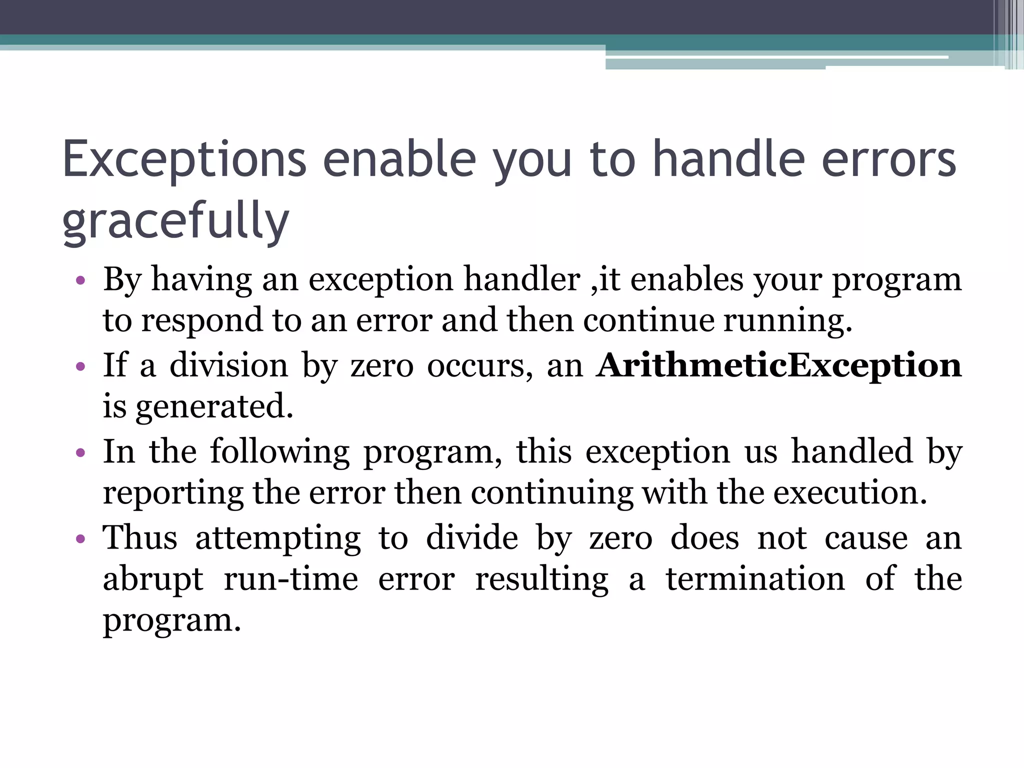 Exceptions enable you to handle errors
gracefully
• By having an exception handler ,it enables your program
to respond to an error and then continue running.
• If a division by zero occurs, an ArithmeticException
is generated.
• In the following program, this exception us handled by
reporting the error then continuing with the execution.
• Thus attempting to divide by zero does not cause an
abrupt run-time error resulting a termination of the
program.
 