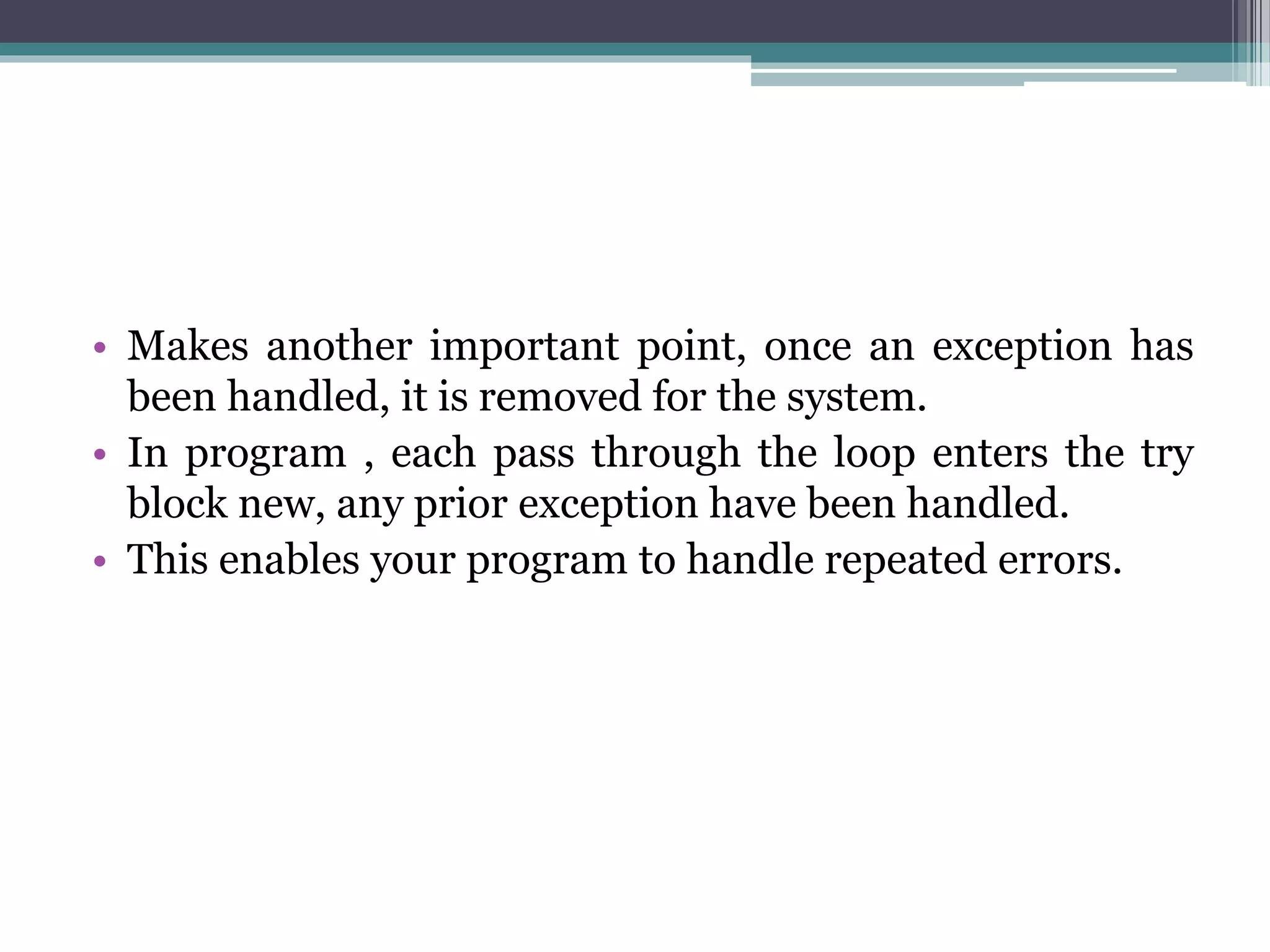 • Makes another important point, once an exception has
been handled, it is removed for the system.
• In program , each pass through the loop enters the try
block new, any prior exception have been handled.
• This enables your program to handle repeated errors.
 