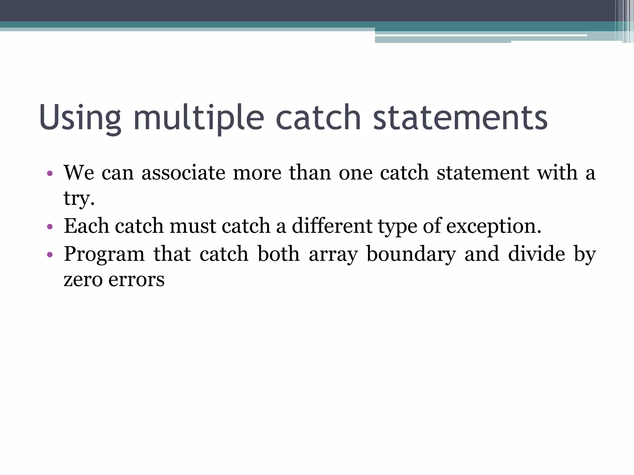 Using multiple catch statements
• We can associate more than one catch statement with a
try.
• Each catch must catch a different type of exception.
• Program that catch both array boundary and divide by
zero errors
 