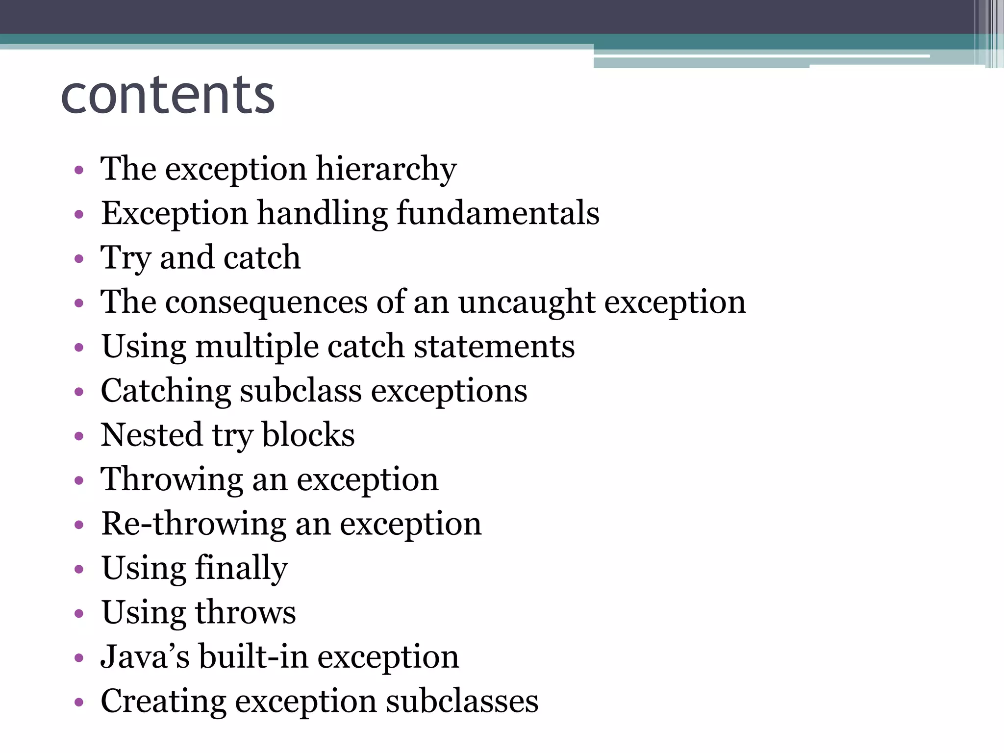 contents
• The exception hierarchy
• Exception handling fundamentals
• Try and catch
• The consequences of an uncaught exception
• Using multiple catch statements
• Catching subclass exceptions
• Nested try blocks
• Throwing an exception
• Re-throwing an exception
• Using finally
• Using throws
• Java’s built-in exception
• Creating exception subclasses
 