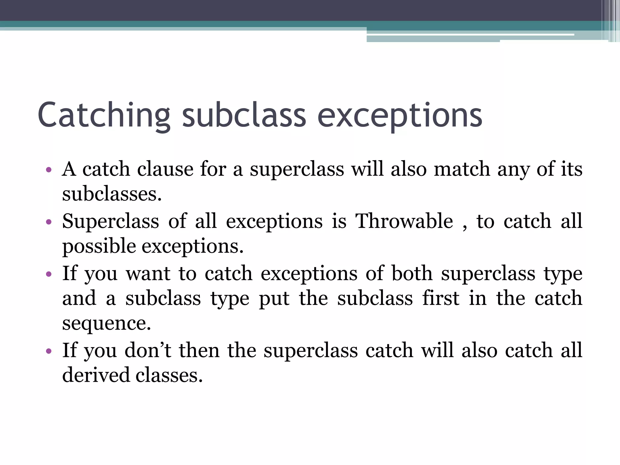 Catching subclass exceptions
• A catch clause for a superclass will also match any of its
subclasses.
• Superclass of all exceptions is Throwable , to catch all
possible exceptions.
• If you want to catch exceptions of both superclass type
and a subclass type put the subclass first in the catch
sequence.
• If you don’t then the superclass catch will also catch all
derived classes.
 
