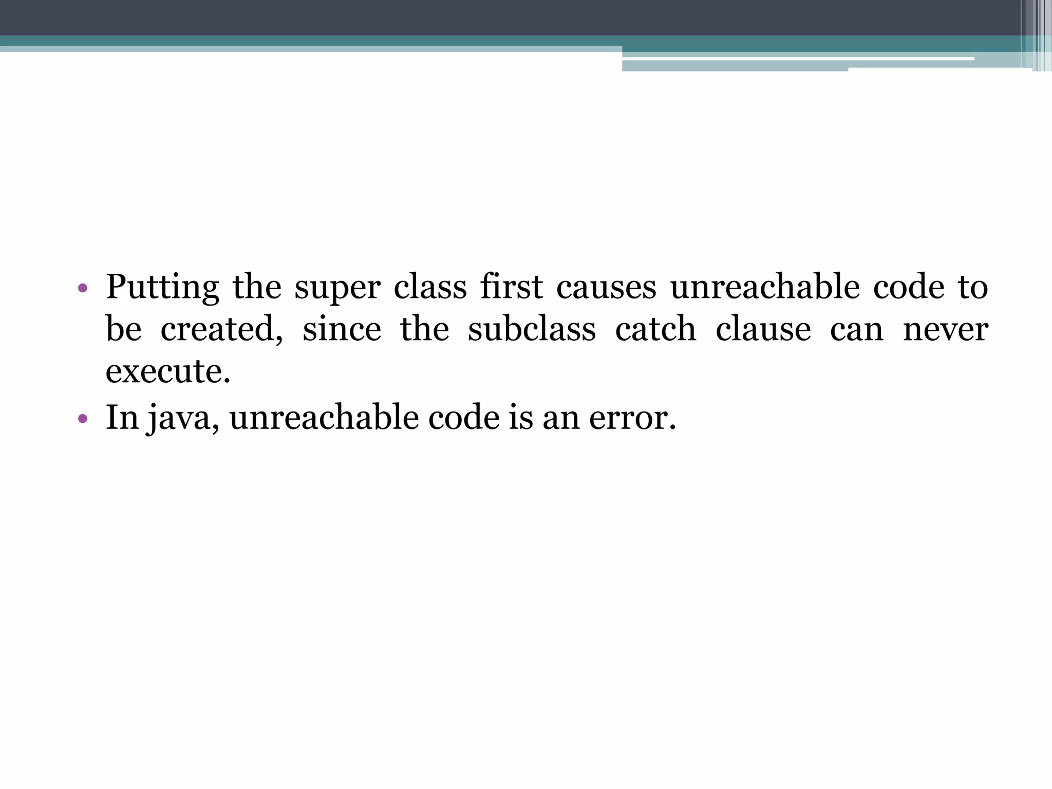 • Putting the super class first causes unreachable code to
be created, since the subclass catch clause can never
execute.
• In java, unreachable code is an error.
 