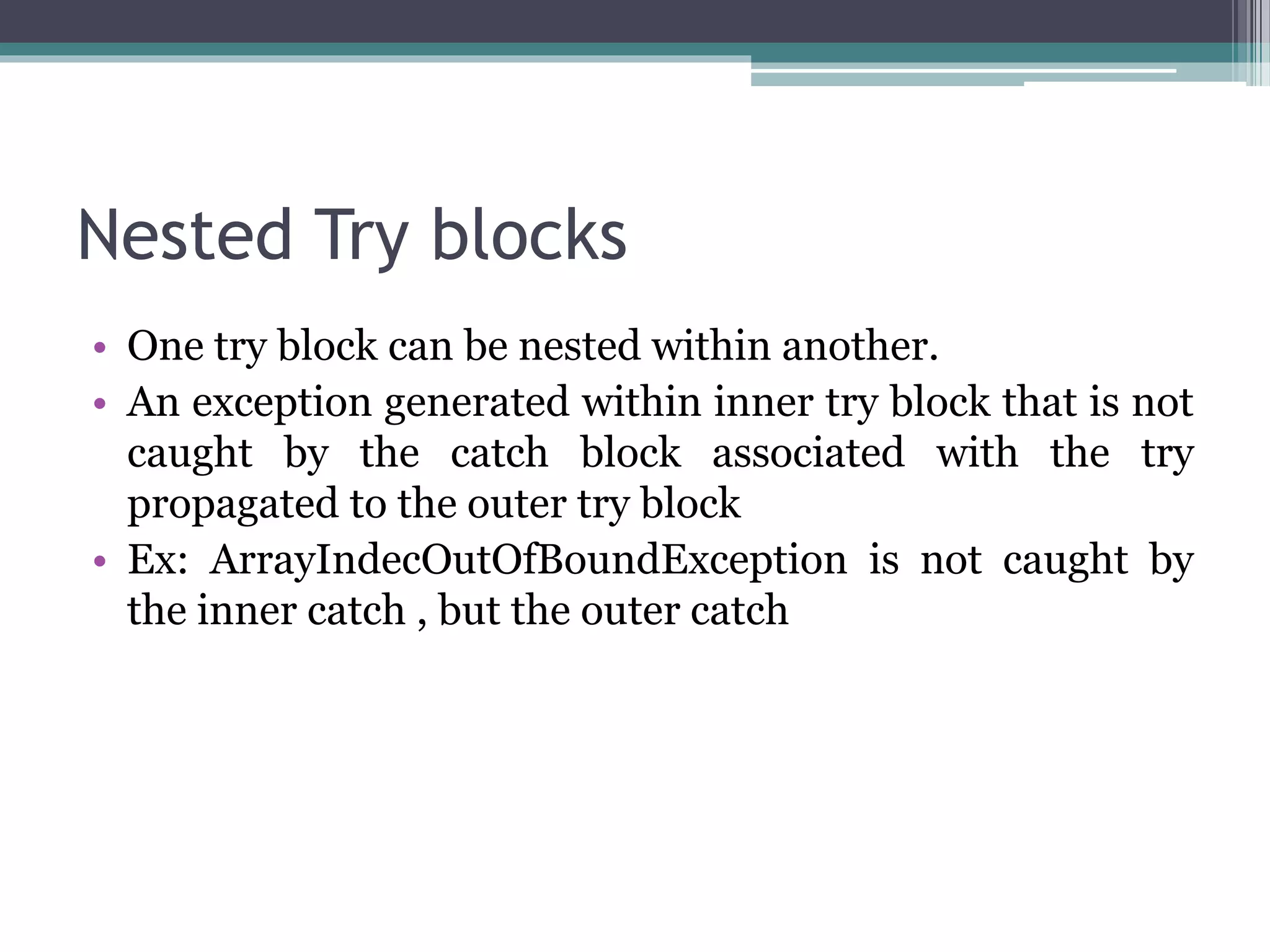 Nested Try blocks
• One try block can be nested within another.
• An exception generated within inner try block that is not
caught by the catch block associated with the try
propagated to the outer try block
• Ex: ArrayIndecOutOfBoundException is not caught by
the inner catch , but the outer catch
 