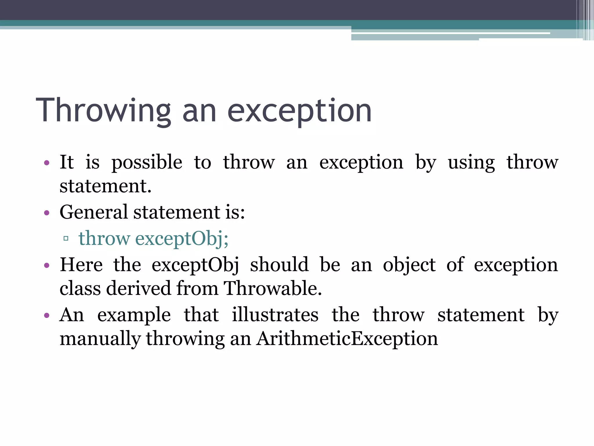 Throwing an exception
• It is possible to throw an exception by using throw
statement.
• General statement is:
▫ throw exceptObj;
• Here the exceptObj should be an object of exception
class derived from Throwable.
• An example that illustrates the throw statement by
manually throwing an ArithmeticException
 