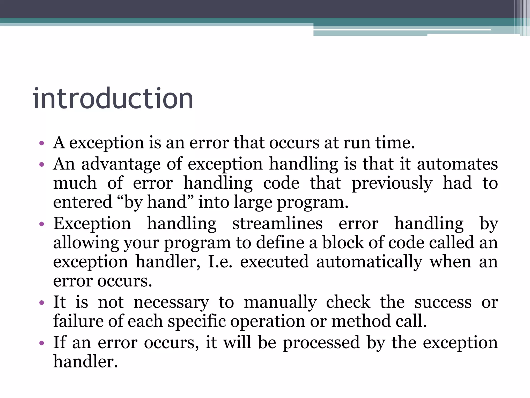 introduction
• A exception is an error that occurs at run time.
• An advantage of exception handling is that it automates
much of error handling code that previously had to
entered “by hand” into large program.
• Exception handling streamlines error handling by
allowing your program to define a block of code called an
exception handler, I.e. executed automatically when an
error occurs.
• It is not necessary to manually check the success or
failure of each specific operation or method call.
• If an error occurs, it will be processed by the exception
handler.
 