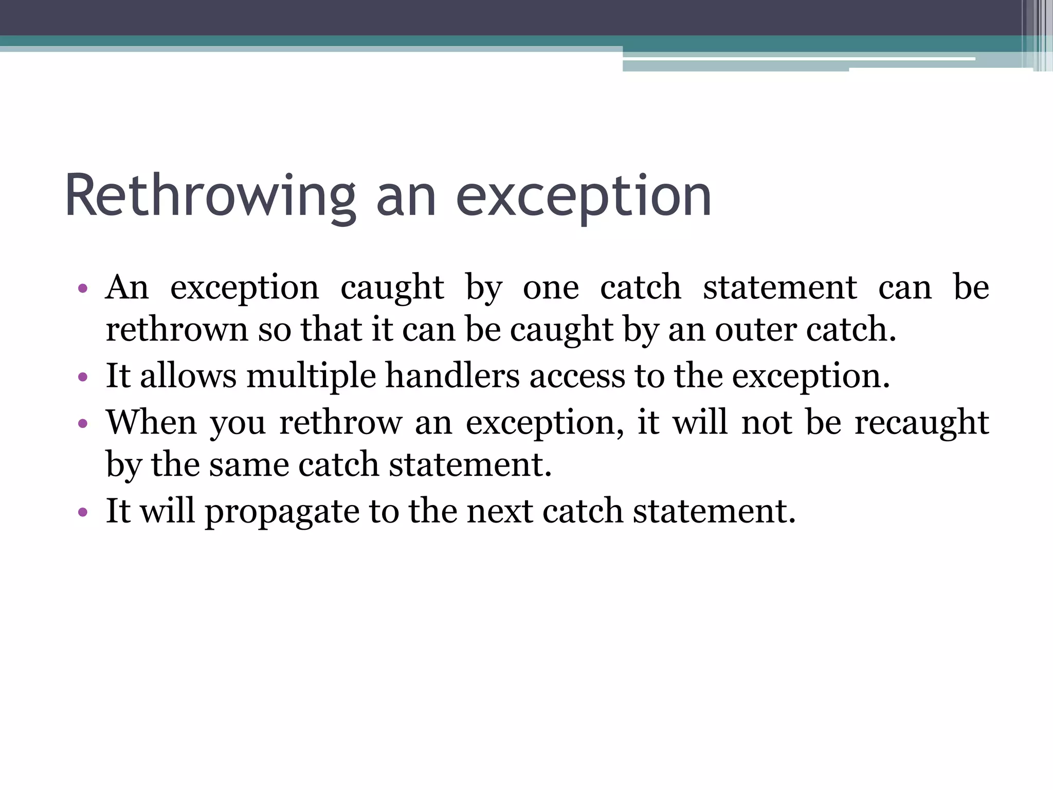 Rethrowing an exception
• An exception caught by one catch statement can be
rethrown so that it can be caught by an outer catch.
• It allows multiple handlers access to the exception.
• When you rethrow an exception, it will not be recaught
by the same catch statement.
• It will propagate to the next catch statement.
 