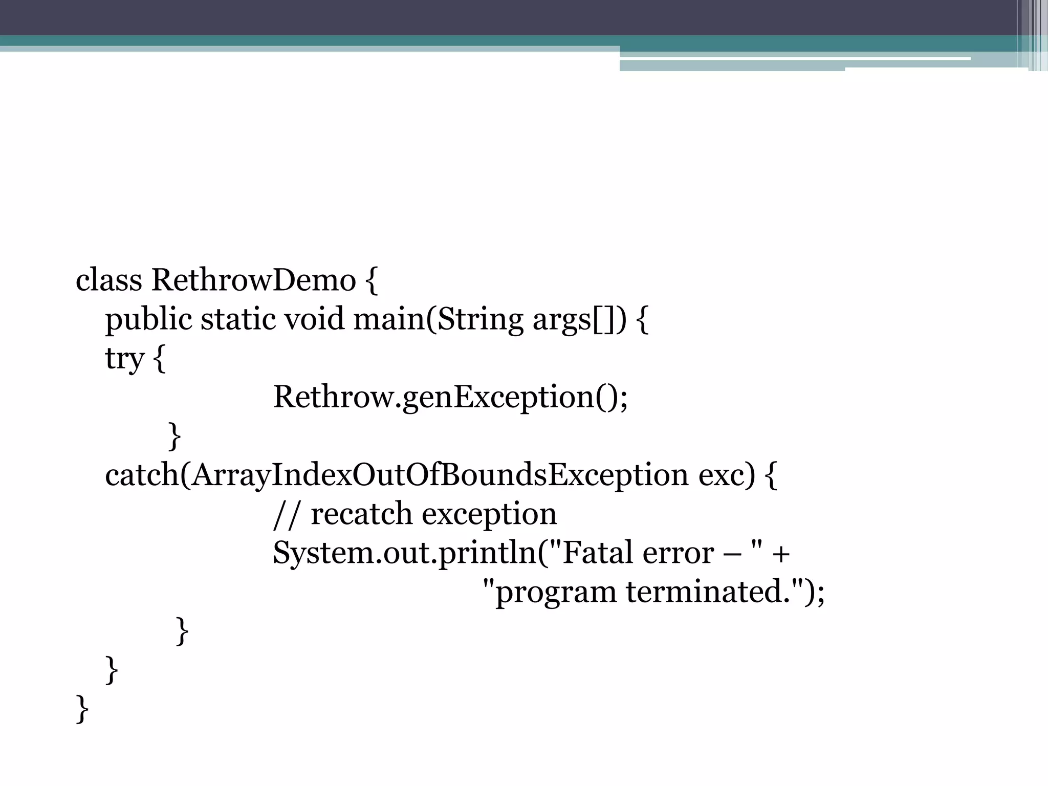 class RethrowDemo {
public static void main(String args[]) {
try {
Rethrow.genException();
}
catch(ArrayIndexOutOfBoundsException exc) {
// recatch exception
System.out.println("Fatal error – " +
"program terminated.");
}
}
}
 