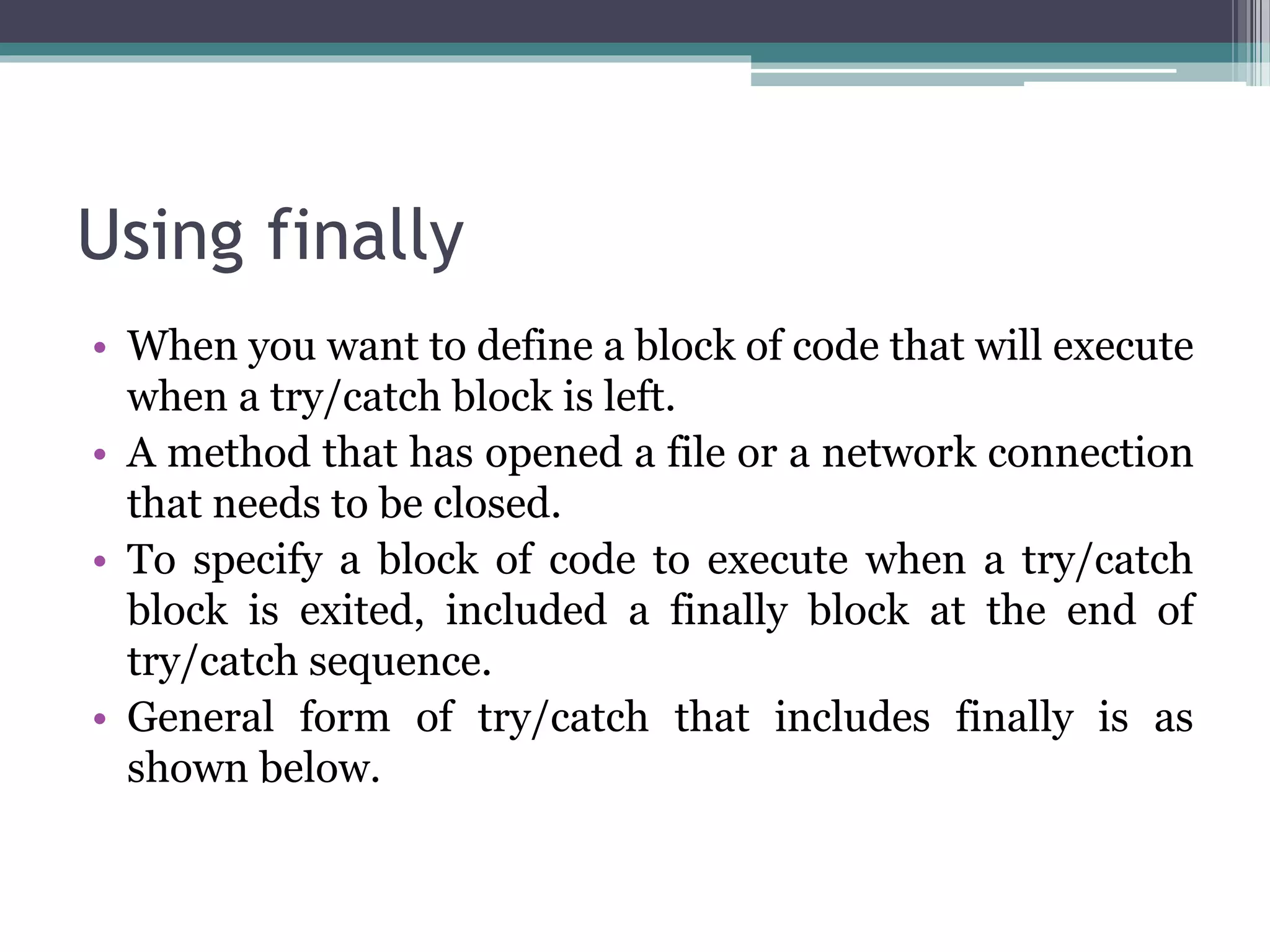 Using finally
• When you want to define a block of code that will execute
when a try/catch block is left.
• A method that has opened a file or a network connection
that needs to be closed.
• To specify a block of code to execute when a try/catch
block is exited, included a finally block at the end of
try/catch sequence.
• General form of try/catch that includes finally is as
shown below.
 
