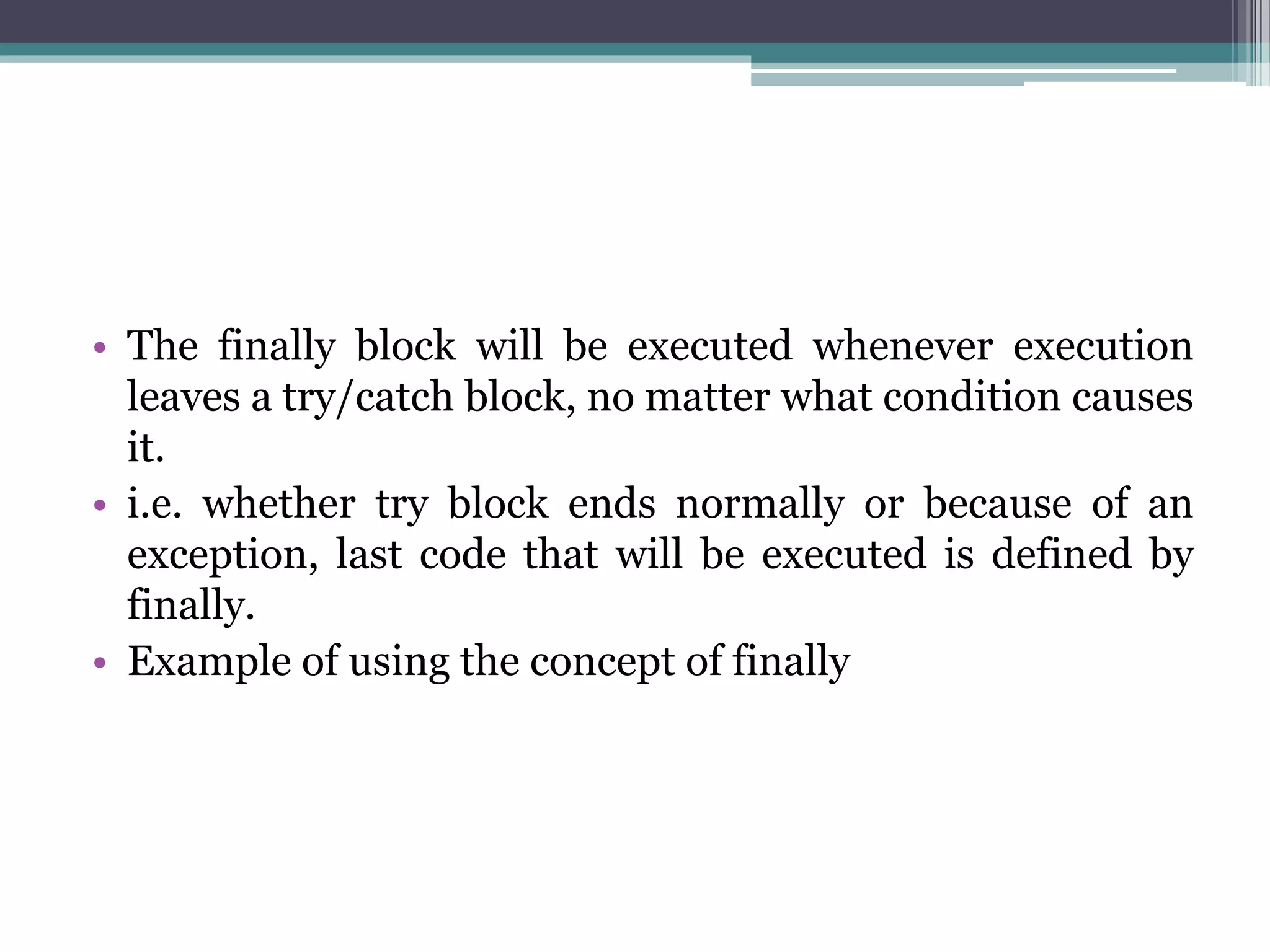 • The finally block will be executed whenever execution
leaves a try/catch block, no matter what condition causes
it.
• i.e. whether try block ends normally or because of an
exception, last code that will be executed is defined by
finally.
• Example of using the concept of finally
 