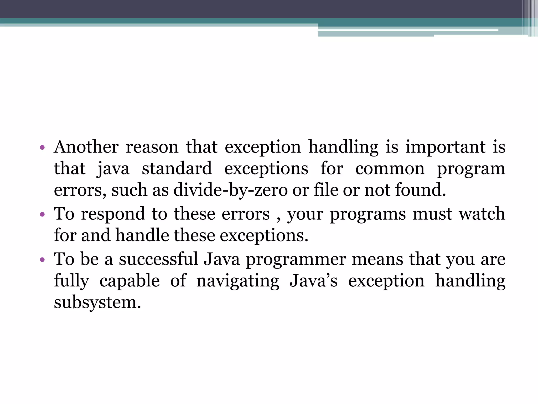 • Another reason that exception handling is important is
that java standard exceptions for common program
errors, such as divide-by-zero or file or not found.
• To respond to these errors , your programs must watch
for and handle these exceptions.
• To be a successful Java programmer means that you are
fully capable of navigating Java’s exception handling
subsystem.
 