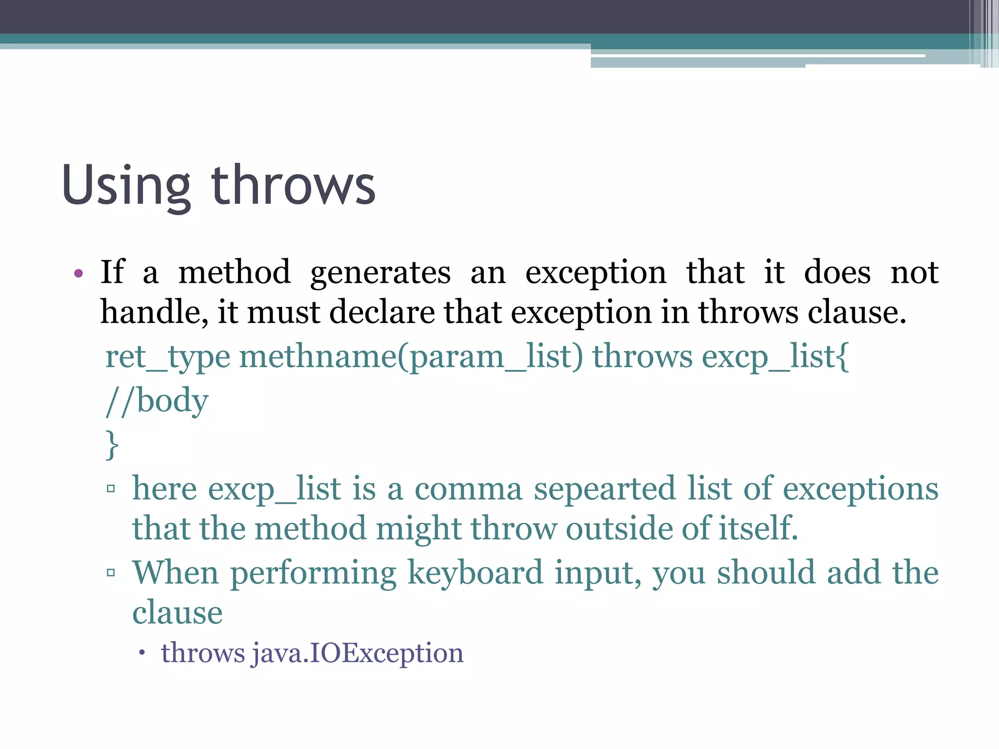 Using throws
• If a method generates an exception that it does not
handle, it must declare that exception in throws clause.
ret_type methname(param_list) throws excp_list{
//body
}
▫ here excp_list is a comma sepearted list of exceptions
that the method might throw outside of itself.
▫ When performing keyboard input, you should add the
clause
 throws java.IOException
 