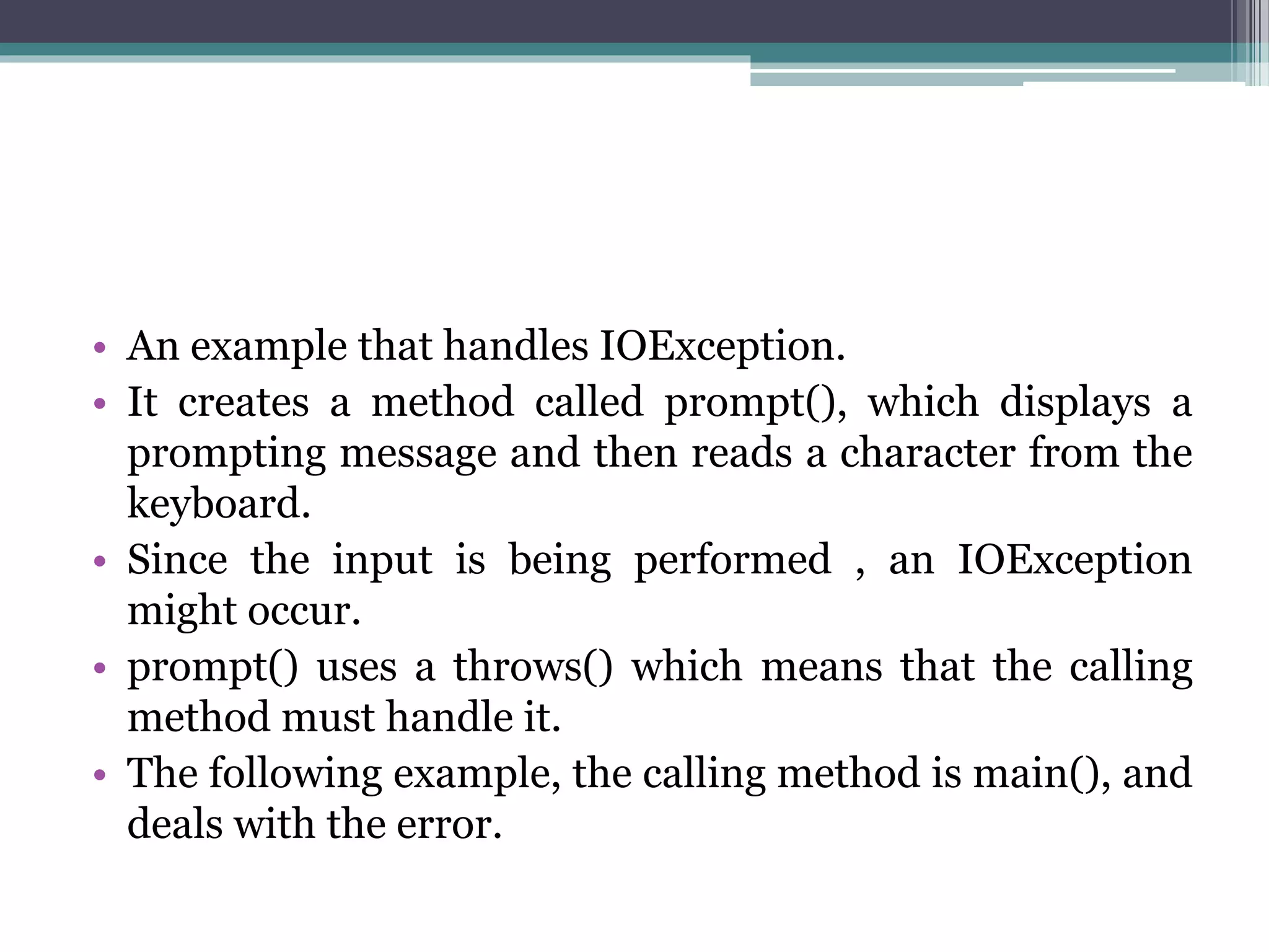 • An example that handles IOException.
• It creates a method called prompt(), which displays a
prompting message and then reads a character from the
keyboard.
• Since the input is being performed , an IOException
might occur.
• prompt() uses a throws() which means that the calling
method must handle it.
• The following example, the calling method is main(), and
deals with the error.
 