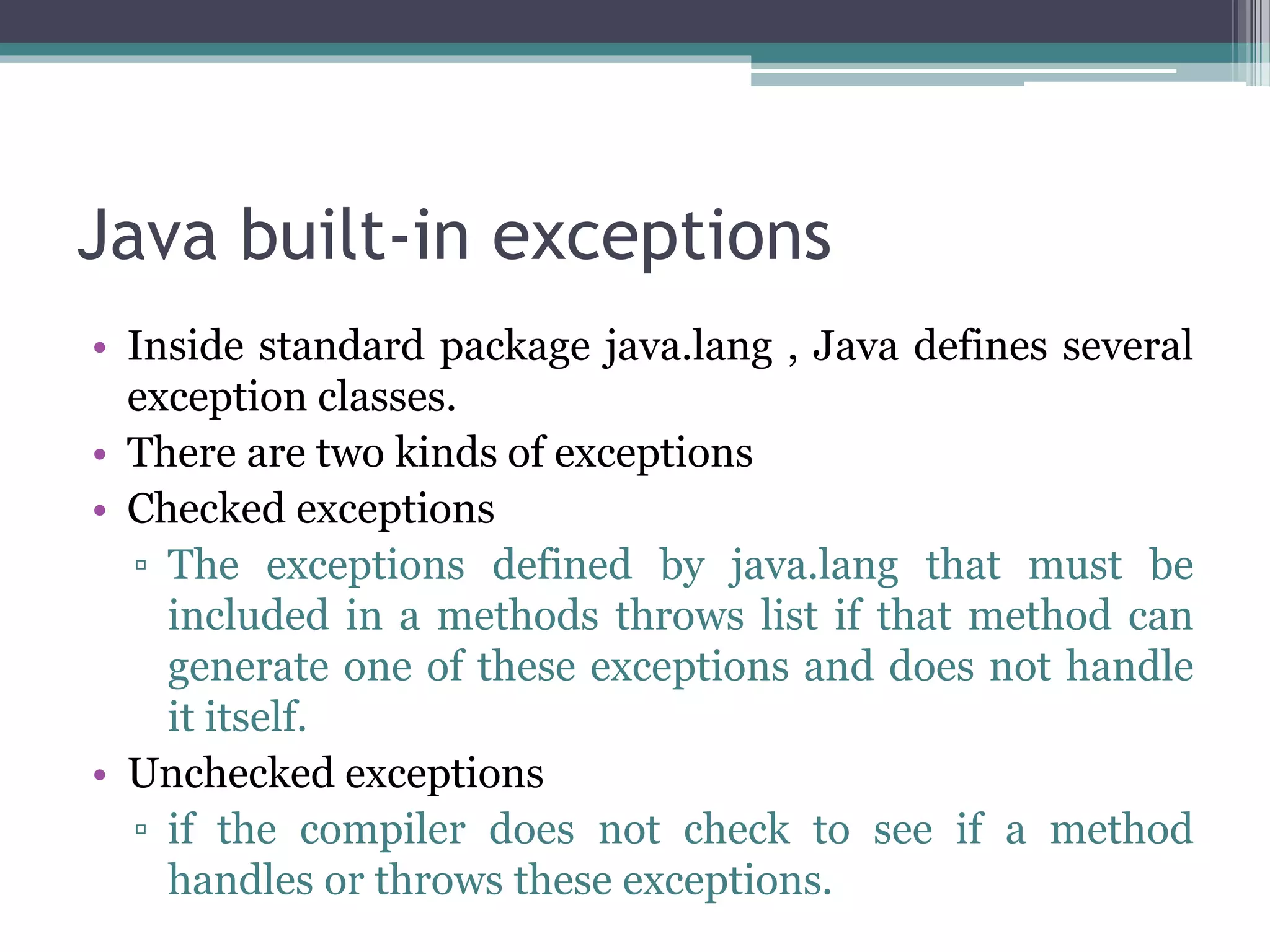 Java built-in exceptions
• Inside standard package java.lang , Java defines several
exception classes.
• There are two kinds of exceptions
• Checked exceptions
▫ The exceptions defined by java.lang that must be
included in a methods throws list if that method can
generate one of these exceptions and does not handle
it itself.
• Unchecked exceptions
▫ if the compiler does not check to see if a method
handles or throws these exceptions.
 