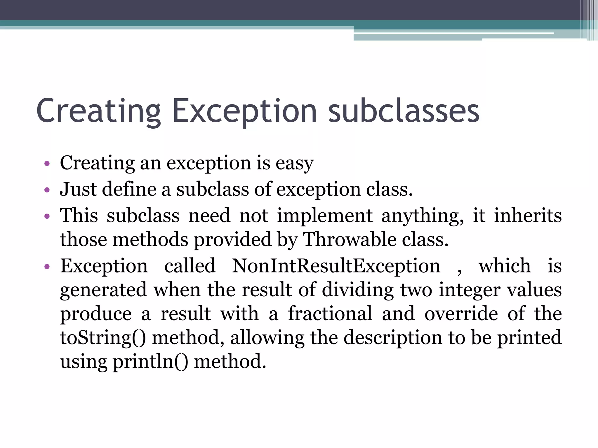 Creating Exception subclasses
• Creating an exception is easy
• Just define a subclass of exception class.
• This subclass need not implement anything, it inherits
those methods provided by Throwable class.
• Exception called NonIntResultException , which is
generated when the result of dividing two integer values
produce a result with a fractional and override of the
toString() method, allowing the description to be printed
using println() method.
 