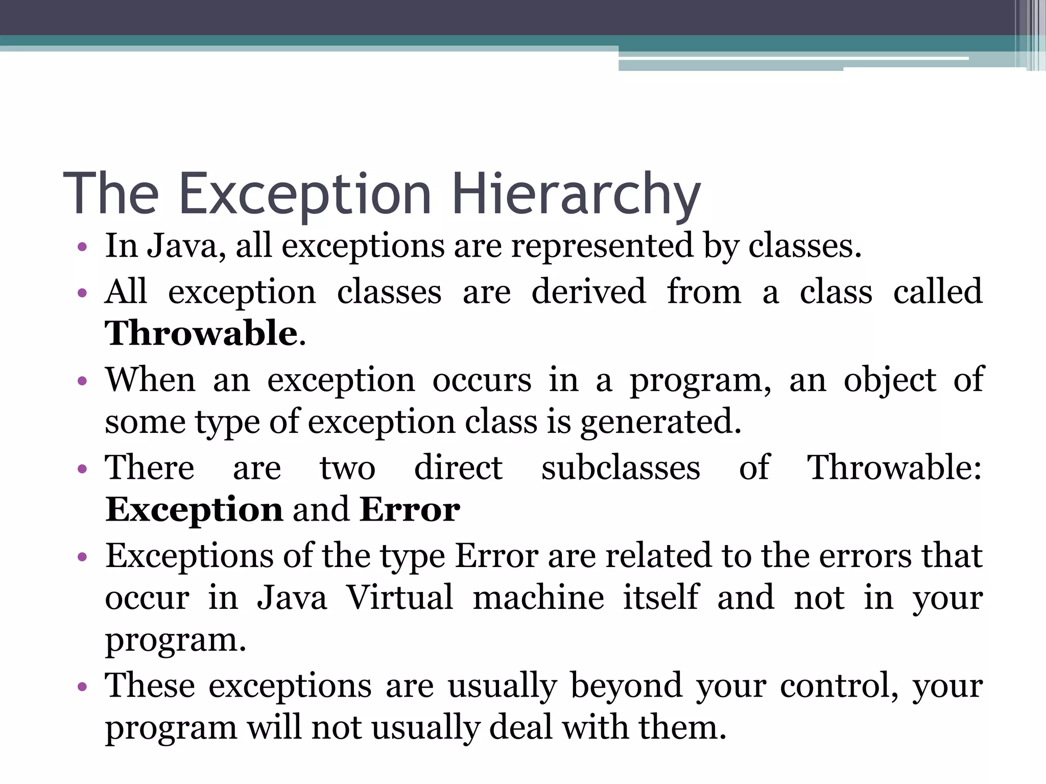 The Exception Hierarchy
• In Java, all exceptions are represented by classes.
• All exception classes are derived from a class called
Throwable.
• When an exception occurs in a program, an object of
some type of exception class is generated.
• There are two direct subclasses of Throwable:
Exception and Error
• Exceptions of the type Error are related to the errors that
occur in Java Virtual machine itself and not in your
program.
• These exceptions are usually beyond your control, your
program will not usually deal with them.
 