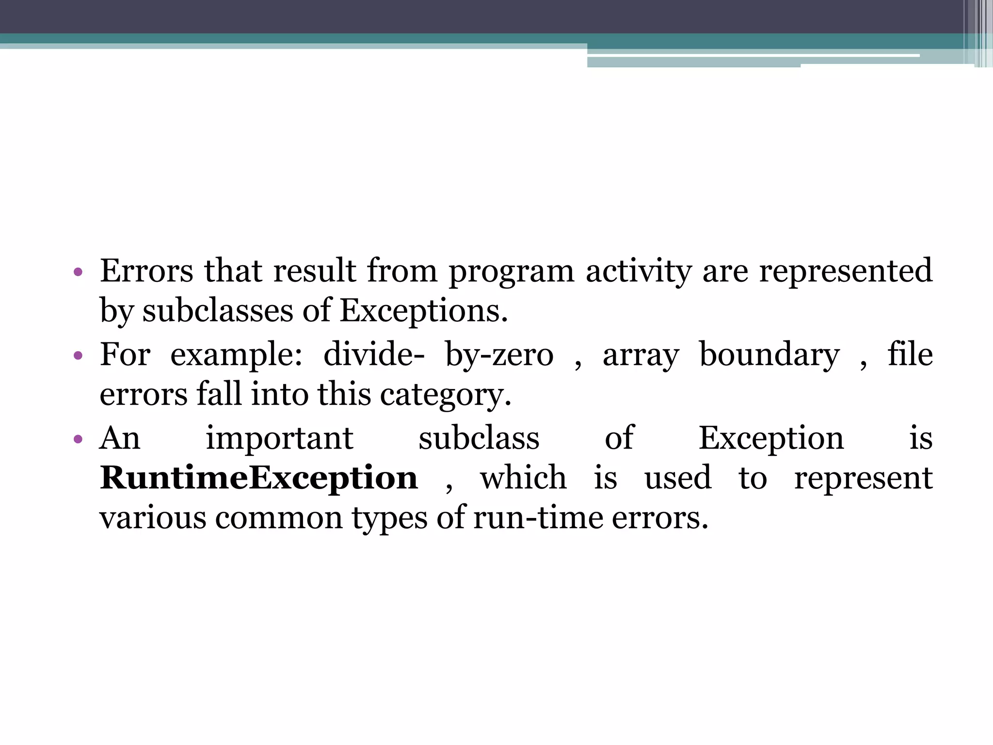 • Errors that result from program activity are represented
by subclasses of Exceptions.
• For example: divide- by-zero , array boundary , file
errors fall into this category.
• An important subclass of Exception is
RuntimeException , which is used to represent
various common types of run-time errors.
 