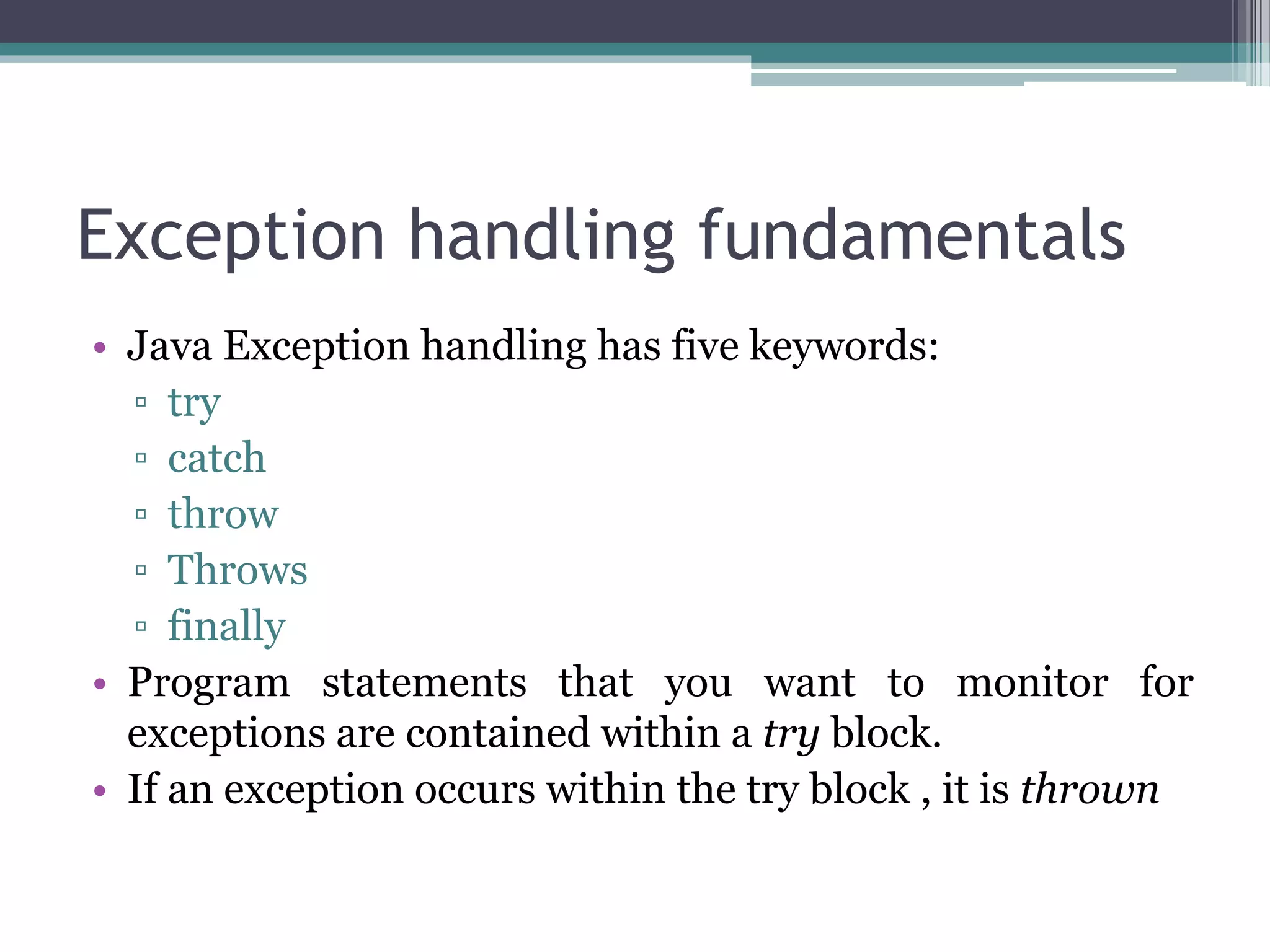 Exception handling fundamentals
• Java Exception handling has five keywords:
▫ try
▫ catch
▫ throw
▫ Throws
▫ finally
• Program statements that you want to monitor for
exceptions are contained within a try block.
• If an exception occurs within the try block , it is thrown
 