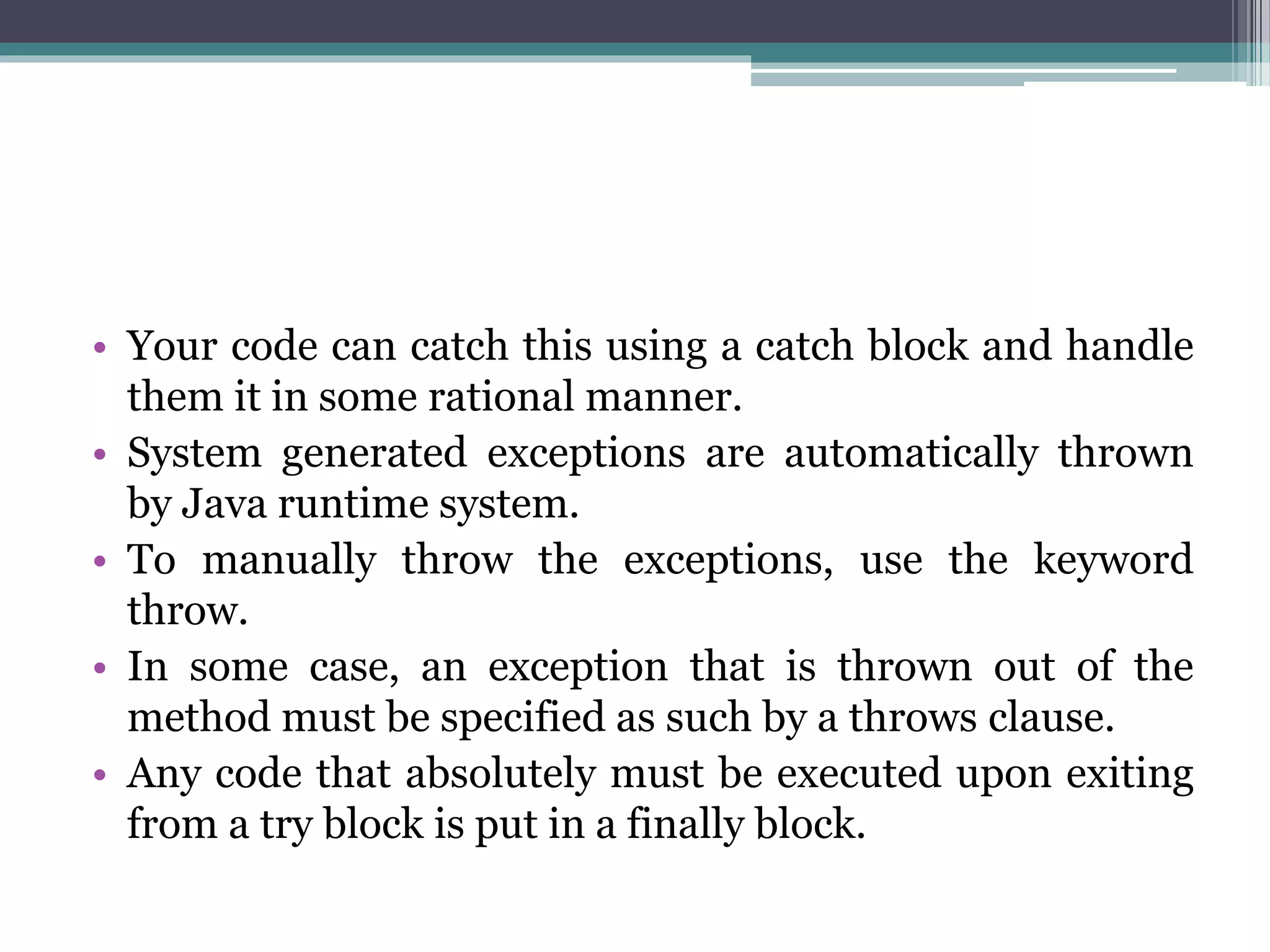 • Your code can catch this using a catch block and handle
them it in some rational manner.
• System generated exceptions are automatically thrown
by Java runtime system.
• To manually throw the exceptions, use the keyword
throw.
• In some case, an exception that is thrown out of the
method must be specified as such by a throws clause.
• Any code that absolutely must be executed upon exiting
from a try block is put in a finally block.
 