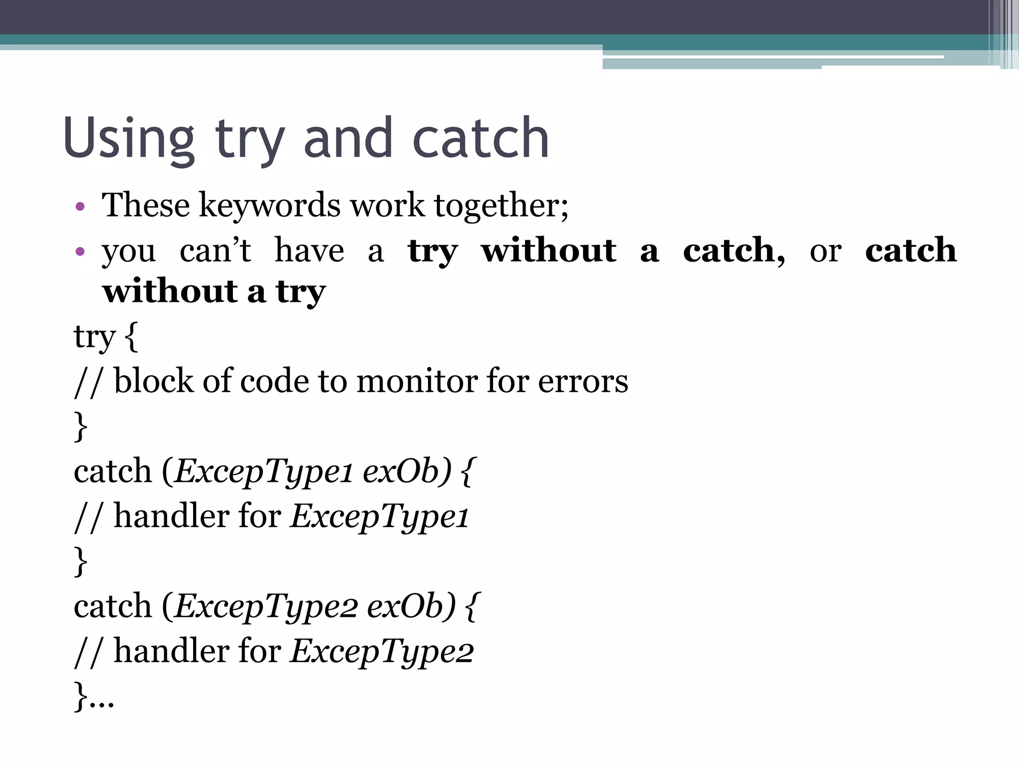 Using try and catch
• These keywords work together;
• you can’t have a try without a catch, or catch
without a try
try {
// block of code to monitor for errors
}
catch (ExcepType1 exOb) {
// handler for ExcepType1
}
catch (ExcepType2 exOb) {
// handler for ExcepType2
}...
 