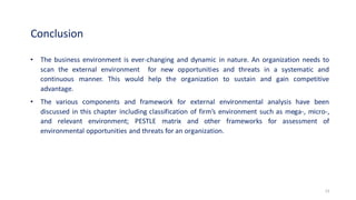 Conclusion
• The business environment is ever-changing and dynamic in nature. An organization needs to
scan the external environment for new opportunities and threats in a systematic and
continuous manner. This would help the organization to sustain and gain competitive
advantage.
• The various components and framework for external environmental analysis have been
discussed in this chapter including classification of firm’s environment such as mega-, micro-,
and relevant environment; PESTLE matrix and other frameworks for assessment of
environmental opportunities and threats for an organization.
13
 