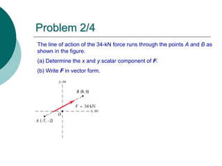 The line of action of the 34-kN force runs through the points A and B as
shown in the figure.
(a) Determine the x and y scalar component of F.
(b) Write F in vector form.
Problem 2/4
 