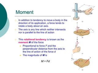 Moment
 In addition to tendency to move a body in the
direction of its application, a force tends to
rotate a body about an axis.
 The axis is any line which neither intersects
nor is parallel to the line of action
 This rotational tendency is known as the
moment M of the force
 Proportional to force F and the
perpendicular distance from the axis to
the line of action of the force d
 The magnitude of M is
M = Fd
 