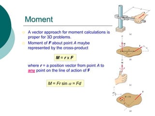 Moment
 A vector approach for moment calculations is
proper for 3D problems.
 Moment of F about point A maybe
represented by the cross-product
where r = a position vector from point A to
any point on the line of action of F
M = r x F
M = Fr sin a = Fd
 