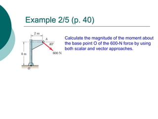 Example 2/5 (p. 40)
Calculate the magnitude of the moment about
the base point O of the 600-N force by using
both scalar and vector approaches.
 