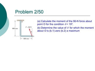 Problem 2/50
(a) Calculate the moment of the 90-N force about
point O for the condition  = 15º.
(b) Determine the value of  for which the moment
about O is (b.1) zero (b.2) a maximum
 