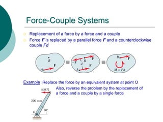 Force-Couple Systems
 Replacement of a force by a force and a couple
 Force F is replaced by a parallel force F and a counterclockwise
couple Fd
Example Replace the force by an equivalent system at point O
Also, reverse the problem by the replacement of
a force and a couple by a single force
 