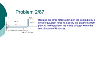 Problem 2/87
Replace the three forces acting on the bent pipe by a
single equivalent force R. Specify the distance x from
point O to the point on the x-axis through which the
line of action of R passes.
 